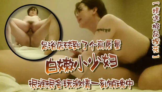 【精选极品探花】，足浴店碰到了个高质量，白嫩小少妇，很润很会玩，激情一刻销魂中
